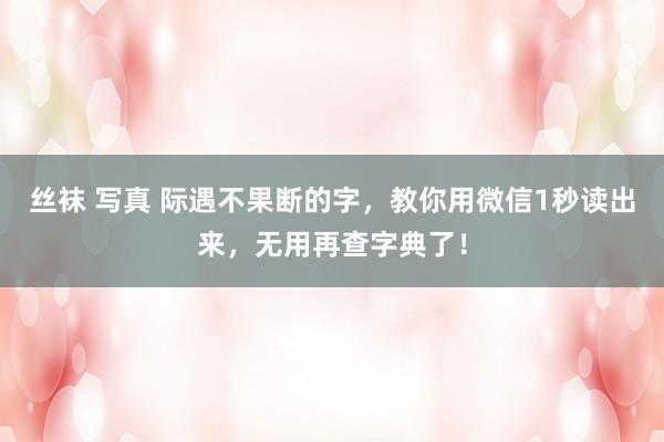 丝袜 写真 际遇不果断的字，教你用微信1秒读出来，无用再查字典了！