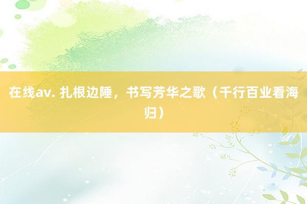 在线av. 扎根边陲，书写芳华之歌（千行百业看海归）