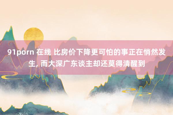 91porn 在线 比房价下降更可怕的事正在悄然发生， 而大深广东谈主却还莫得清醒到
