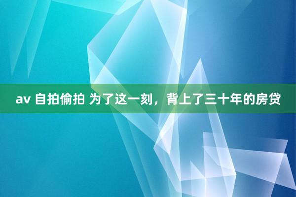 av 自拍偷拍 为了这一刻,背上了三十年的房贷