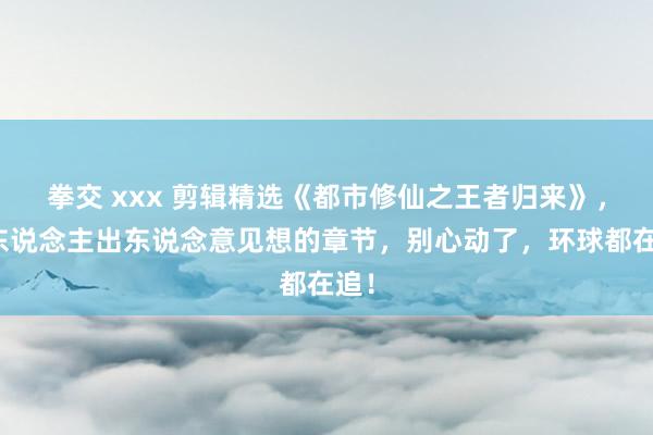 拳交 xxx 剪辑精选《都市修仙之王者归来》，让东说念主出东说念意见想的章节，别心动了，环球都在追！