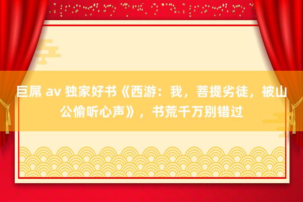 巨屌 av 独家好书《西游：我，菩提劣徒，被山公偷听心声》，书荒千万别错过