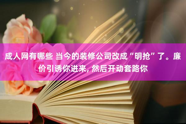 成人网有哪些 当今的装修公司改成“明抢”了。廉价引诱你进来， 然后开动套路你