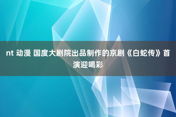 nt 动漫 国度大剧院出品制作的京剧《白蛇传》首演迎喝彩