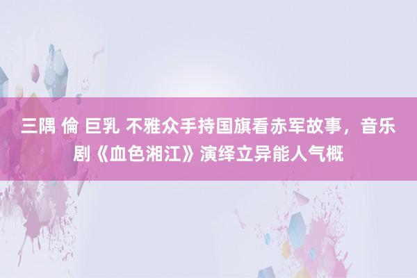 三隅 倫 巨乳 不雅众手持国旗看赤军故事，音乐剧《血色湘江》演绎立异能人气概