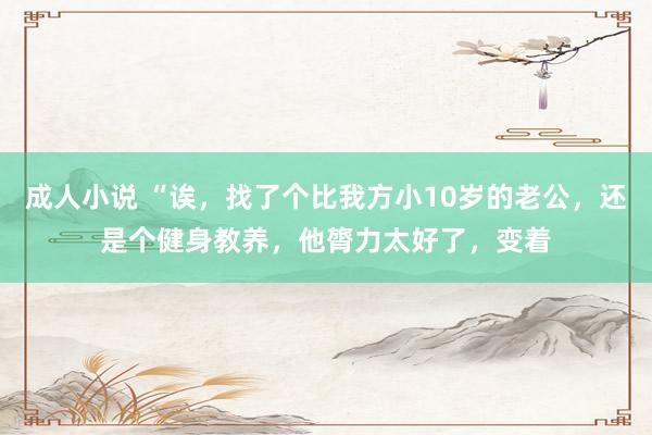 成人小说 “诶，找了个比我方小10岁的老公，还是个健身教养，他膂力太好了，变着
