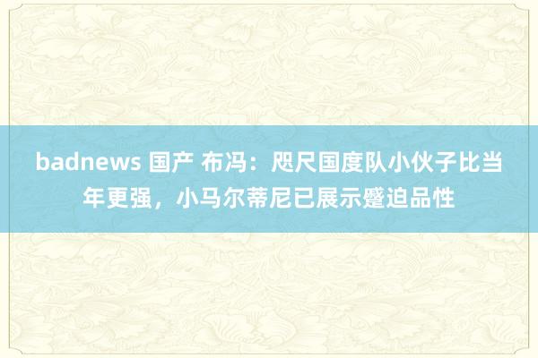 badnews 国产 布冯：咫尺国度队小伙子比当年更强，小马尔蒂尼已展示蹙迫品性