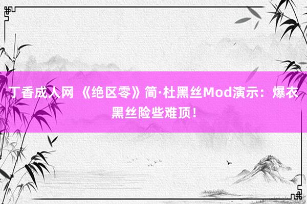 丁香成人网 《绝区零》简·杜黑丝Mod演示：爆衣黑丝险些难顶！