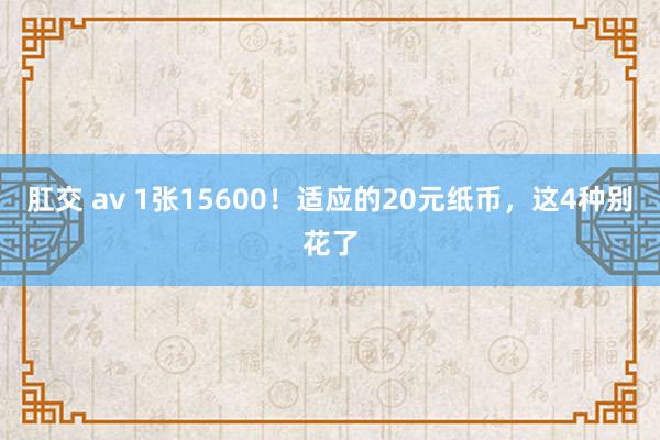 肛交 av 1张15600！适应的20元纸币，这4种别花了