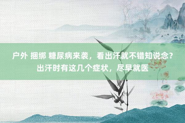 户外 捆绑 糖尿病来袭，看出汗就不错知说念？出汗时有这几个症状，尽早就医