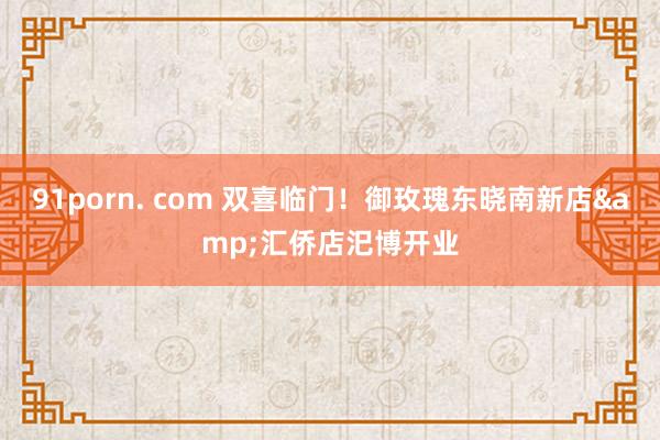 91porn. com 双喜临门！御玫瑰东晓南新店&汇侨店汜博开业