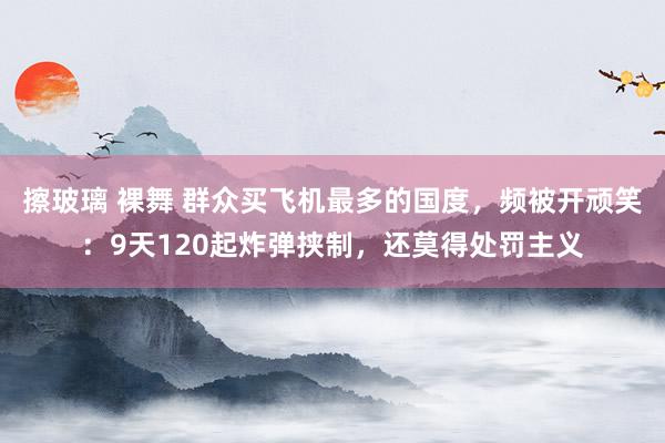 擦玻璃 裸舞 群众买飞机最多的国度，频被开顽笑：9天120起炸弹挟制，还莫得处罚主义