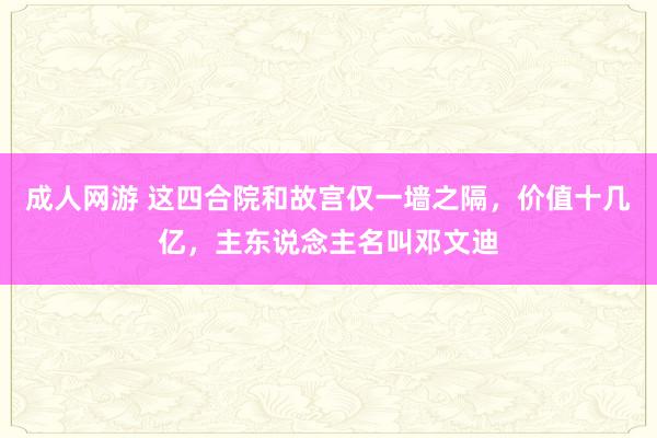 成人网游 这四合院和故宫仅一墙之隔，价值十几亿，主东说念主名叫邓文迪