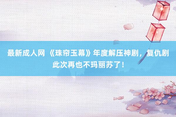 最新成人网 《珠帘玉幕》年度解压神剧，复仇剧此次再也不玛丽苏了！