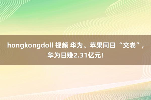 hongkongdoll 视频 华为、苹果同日 “交卷”，华为日赚2.31亿元！