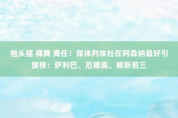 抱头摇 裸舞 离任！媒体列埃杜在阿森纳最好引援榜：萨利巴、厄德高、赖斯前三