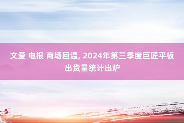 文爱 电报 商场回温， 2024年第三季度巨匠平板出货量统计出炉