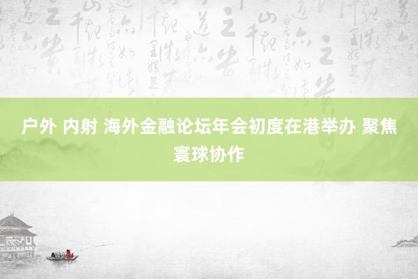 户外 内射 海外金融论坛年会初度在港举办 聚焦寰球协作