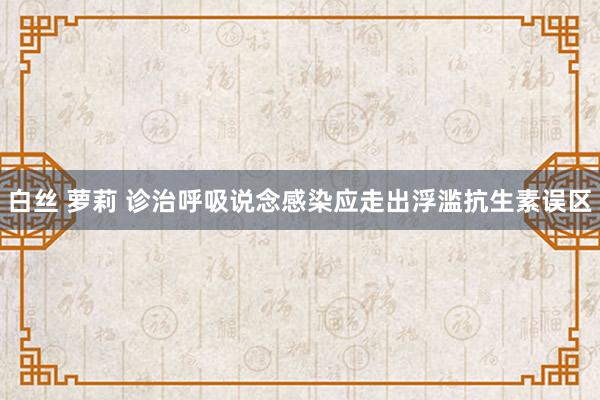 白丝 萝莉 诊治呼吸说念感染应走出浮滥抗生素误区