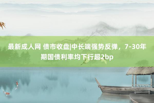 最新成人网 债市收盘|中长端强势反弹，7-30年期国债利率均下行超2bp