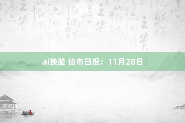 ai换脸 债市日报：11月28日