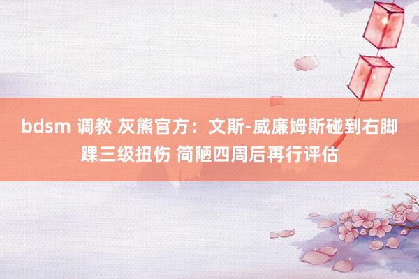 bdsm 调教 灰熊官方：文斯-威廉姆斯碰到右脚踝三级扭伤 简陋四周后再行评估