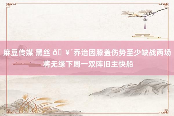 麻豆传媒 黑丝 🥴乔治因膝盖伤势至少缺战两场 将无缘下周一双阵旧主快船