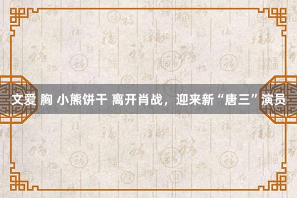 文爱 胸 小熊饼干 离开肖战，迎来新“唐三”演员