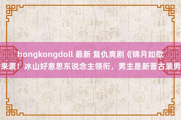 hongkongdoll 最新 复仇爽剧《锦月如歌》来袭！冰山好意思东说念主领衔，男主是新晋古装男神