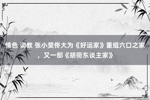 情色 调教 张小斐佟大为《好运家》重组六口之家，又一部《胡衕东谈主家》