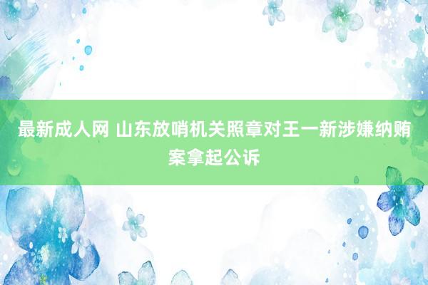 最新成人网 山东放哨机关照章对王一新涉嫌纳贿案拿起公诉