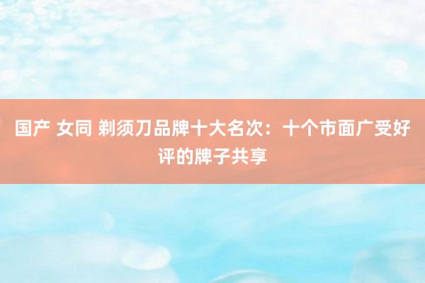 国产 女同 剃须刀品牌十大名次：十个市面广受好评的牌子共享