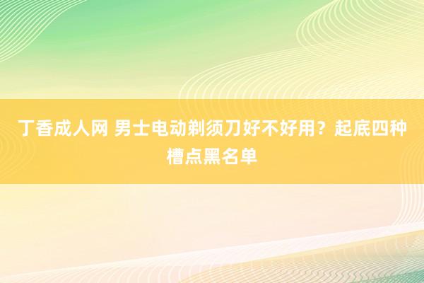 丁香成人网 男士电动剃须刀好不好用？起底四种槽点黑名单