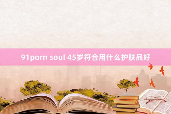 91porn soul 45岁符合用什么护肤品好