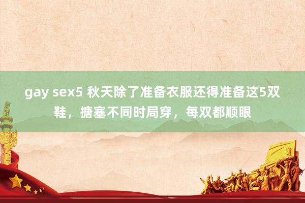 gay sex5 秋天除了准备衣服还得准备这5双鞋，搪塞不同时局穿，每双都顺眼