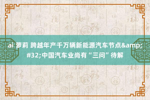 ai 萝莉 跨越年产千万辆新能源汽车节点&#32;中国汽车业尚有“三问”待解