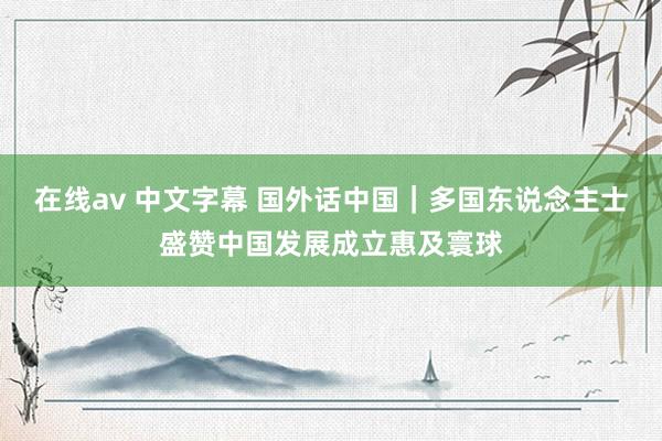 在线av 中文字幕 国外话中国｜多国东说念主士盛赞中国发展成立惠及寰球