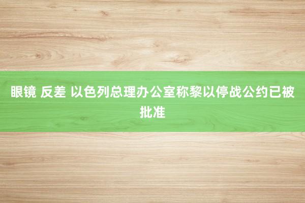 眼镜 反差 以色列总理办公室称黎以停战公约已被批准