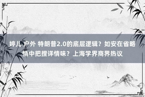 婷儿 户外 特朗普2.0的底层逻辑？如安在省略情中把捏详情味？上海学界商界热议