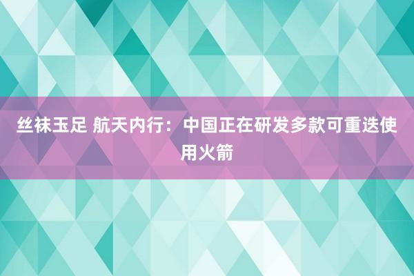 丝袜玉足 航天内行：中国正在研发多款可重迭使用火箭
