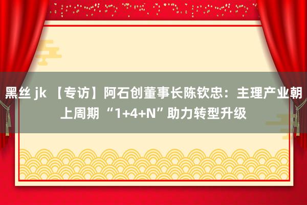 黑丝 jk 【专访】阿石创董事长陈钦忠：主理产业朝上周期 “1+4+N”助力转型升级