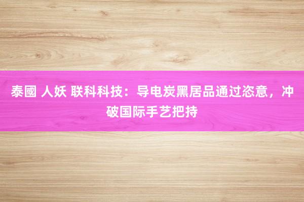 泰國 人妖 联科科技：导电炭黑居品通过恣意，冲破国际手艺把持