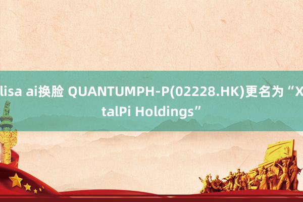 lisa ai换脸 QUANTUMPH-P(02228.HK)更名为“XtalPi Holdings”