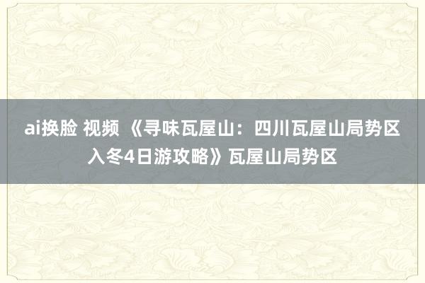 ai换脸 视频 《寻味瓦屋山：四川瓦屋山局势区入冬4日游攻略》瓦屋山局势区
