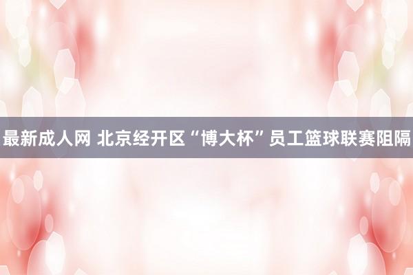 最新成人网 北京经开区“博大杯”员工篮球联赛阻隔