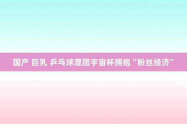 国产 巨乳 乒乓球混团宇宙杯拥抱“粉丝经济”