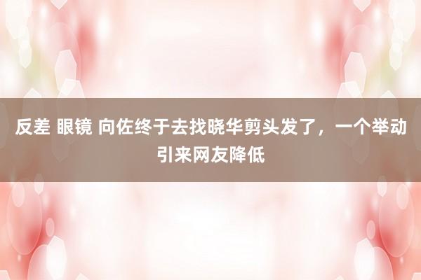 反差 眼镜 向佐终于去找晓华剪头发了，一个举动引来网友降低