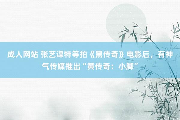 成人网站 张艺谋特等拍《黑传奇》电影后，有神气传媒推出“黄传奇：小脚”