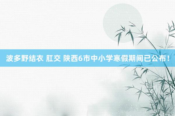 波多野结衣 肛交 陕西6市中小学寒假期间已公布！