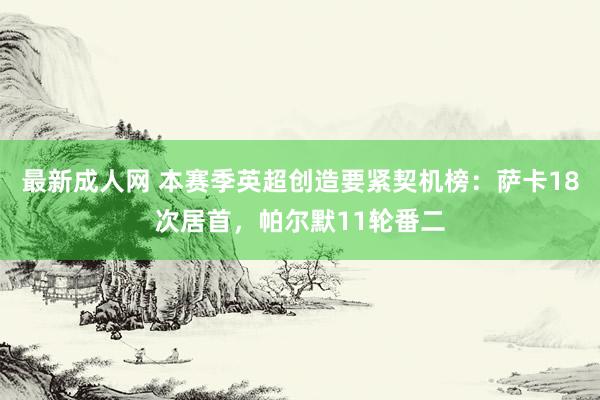 最新成人网 本赛季英超创造要紧契机榜：萨卡18次居首，帕尔默11轮番二